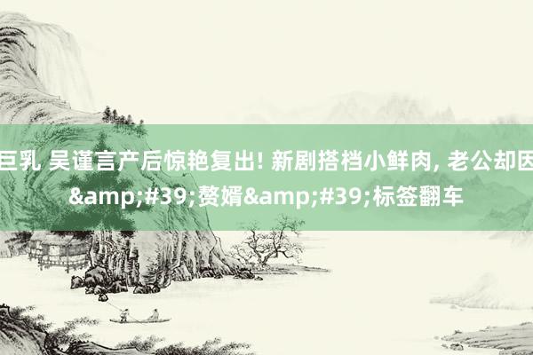 巨乳 吴谨言产后惊艳复出! 新剧搭档小鲜肉, 老公却因&#39;赘婿&#39;标签翻车
