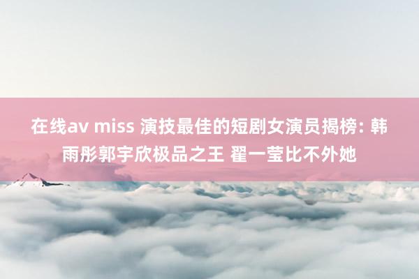 在线av miss 演技最佳的短剧女演员揭榜: 韩雨彤郭宇欣极品之王 翟一莹比不外她