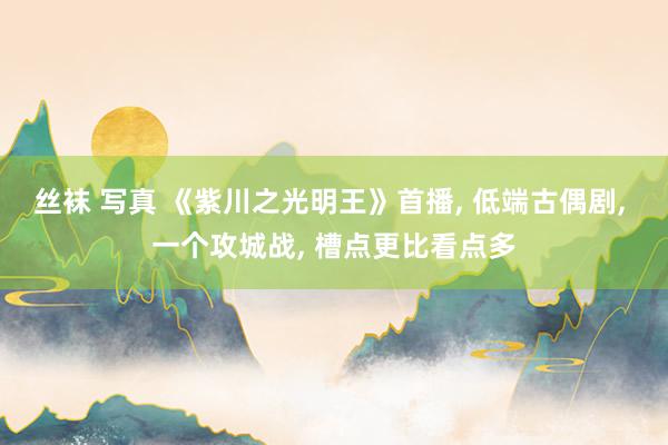 丝袜 写真 《紫川之光明王》首播, 低端古偶剧, 一个攻城战, 槽点更比看点多