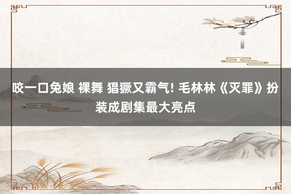 咬一口兔娘 裸舞 猖獗又霸气! 毛林林《灭罪》扮装成剧集最大亮点
