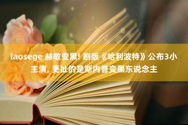 laosege 赫敏变黑! 剧版《哈利波特》公布3小主演, 更扯的是斯内普变黑东说念主