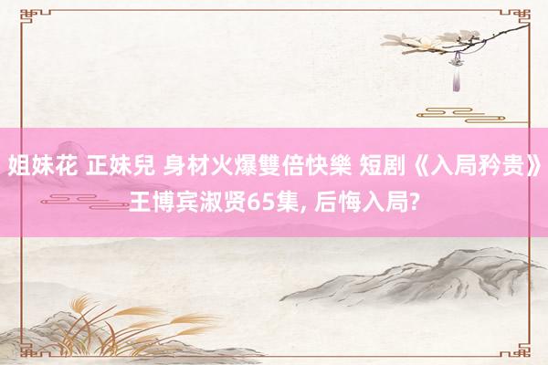 姐妹花 正妹兒 身材火爆雙倍快樂 短剧《入局矜贵》王博宾淑贤65集, 后悔入局?