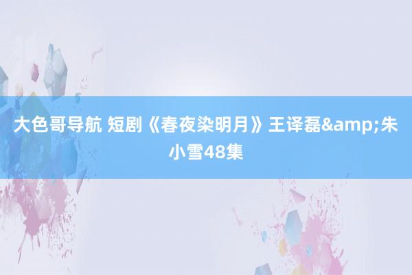 大色哥导航 短剧《春夜染明月》王译磊&朱小雪48集