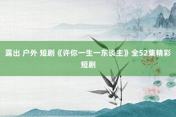 露出 户外 短剧《许你一生一东谈主》全52集精彩短剧