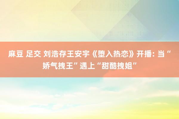 麻豆 足交 刘浩存王安宇《堕入热恋》开播: 当“娇气拽王”遇上“甜酷拽姐”