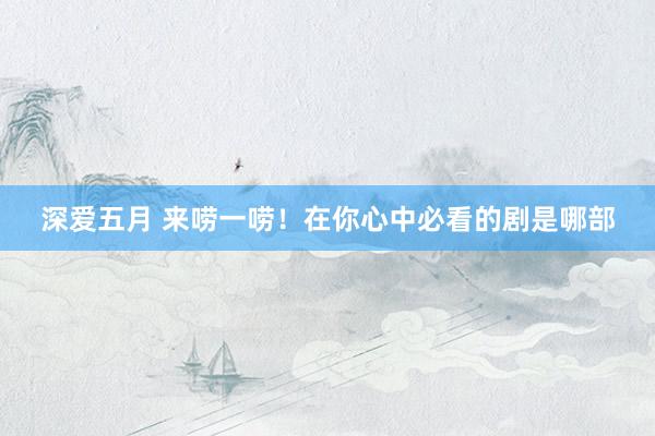 深爱五月 来唠一唠！在你心中必看的剧是哪部