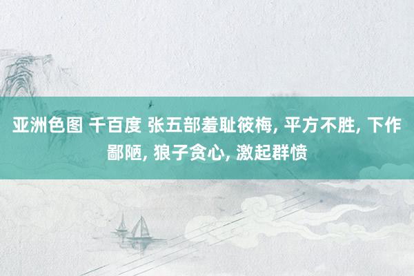 亚洲色图 千百度 张五部羞耻筱梅, 平方不胜, 下作鄙陋, 狼子贪心, 激起群愤