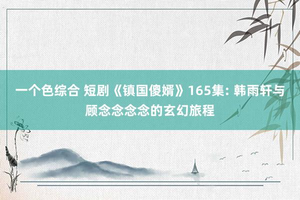 一个色综合 短剧《镇国傻婿》165集: 韩雨轩与顾念念念念的玄幻旅程