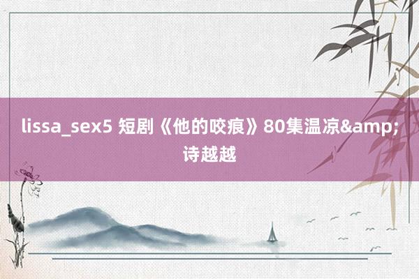 lissa_sex5 短剧《他的咬痕》80集温凉&诗越越