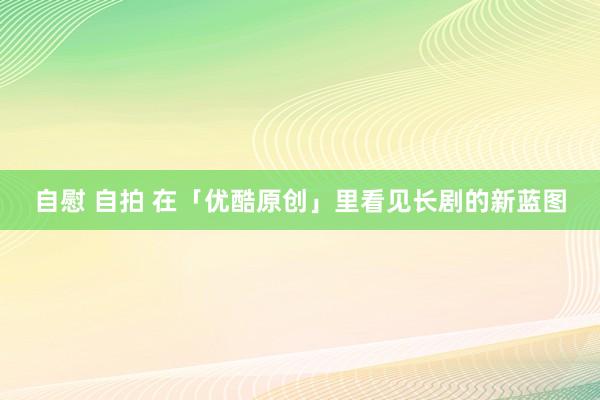 自慰 自拍 在「优酷原创」里看见长剧的新蓝图