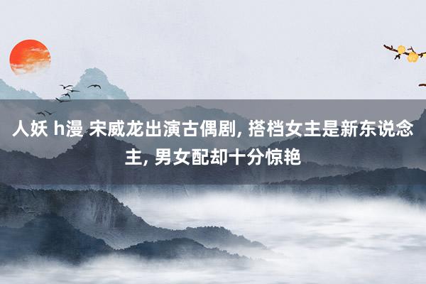 人妖 h漫 宋威龙出演古偶剧, 搭档女主是新东说念主, 男女配却十分惊艳
