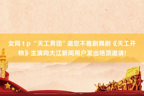女同 t p “天工男团”邀您不雅剧舞剧《天工开物》主演向大江新闻用户发出绝顶邀请!