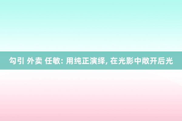 勾引 外卖 任敏: 用纯正演绎, 在光影中敞开后光