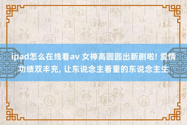 ipad怎么在线看av 女神高圆圆出新剧啦! 爱情功绩双丰充, 让东说念主看重的东说念主生