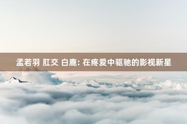 孟若羽 肛交 白鹿: 在疼爱中驱驰的影视新星