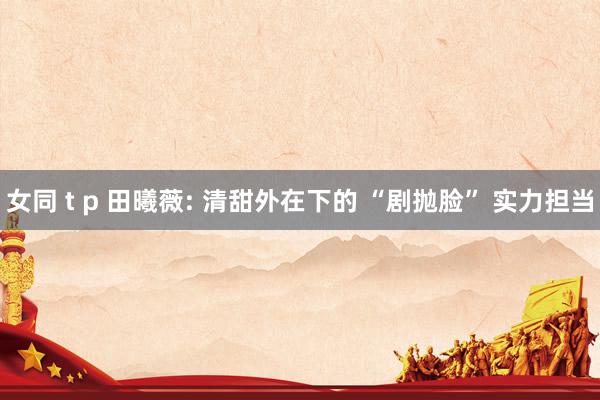 女同 t p 田曦薇: 清甜外在下的 “剧抛脸” 实力担当