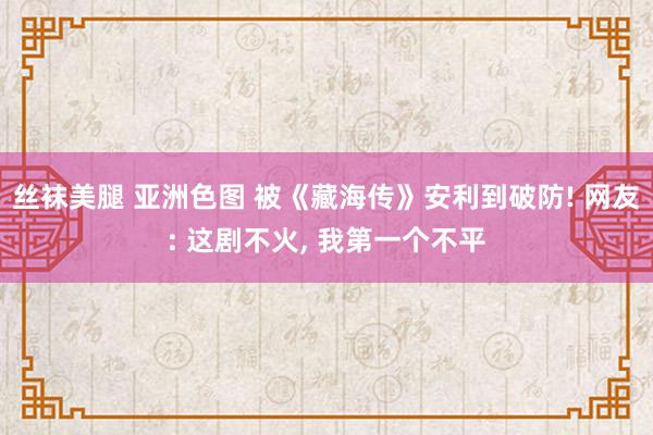 丝袜美腿 亚洲色图 被《藏海传》安利到破防! 网友: 这剧不火, 我第一个不平
