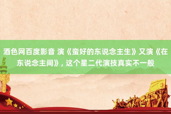 酒色网百度影音 演《蛮好的东说念主生》又演《在东说念主间》, 这个星二代演技真实不一般
