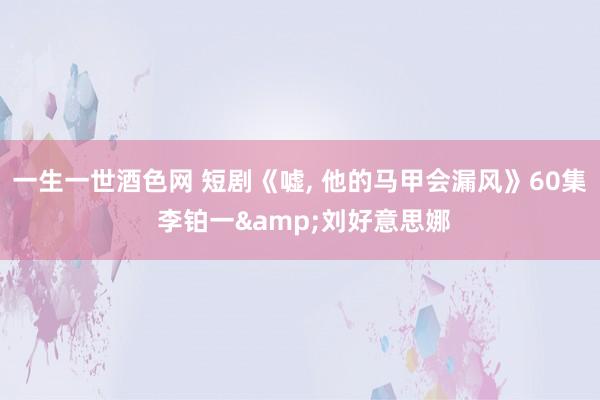 一生一世酒色网 短剧《嘘, 他的马甲会漏风》60集 李铂一&刘好意思娜