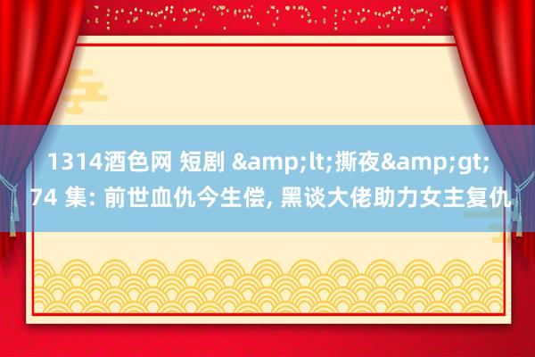 1314酒色网 短剧 &lt;撕夜&gt; 74 集: 前世血仇今生偿, 黑谈大佬助力女主复仇