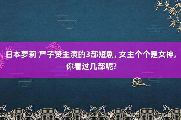 日本萝莉 严子贤主演的3部短剧, 女主个个是女神, 你看过几部呢?