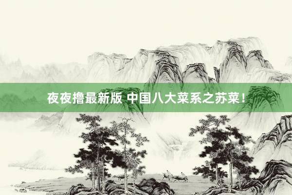 夜夜撸最新版 中国八大菜系之苏菜！