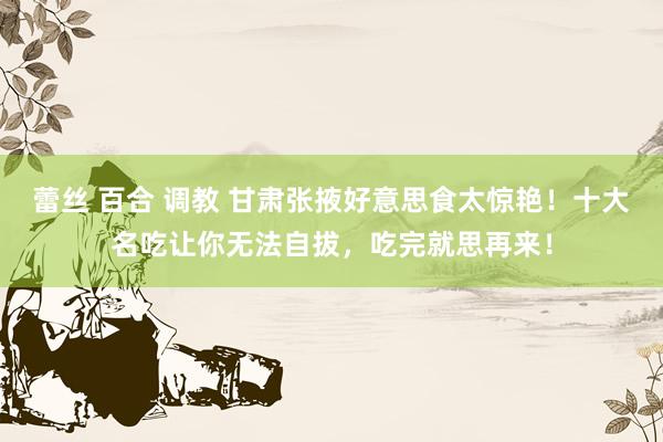 蕾丝 百合 调教 甘肃张掖好意思食太惊艳！十大名吃让你无法自拔，吃完就思再来！