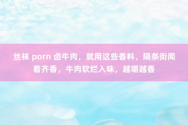 丝袜 porn 卤牛肉，就用这些香料，隔条街闻着齐香，牛肉软烂入味，越嚼越香