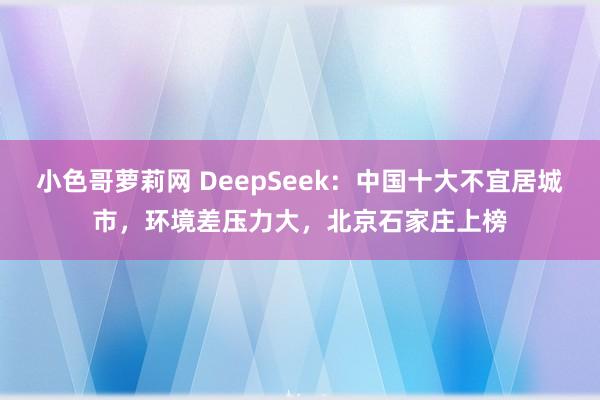 小色哥萝莉网 DeepSeek：中国十大不宜居城市，环境差压力大，北京石家庄上榜