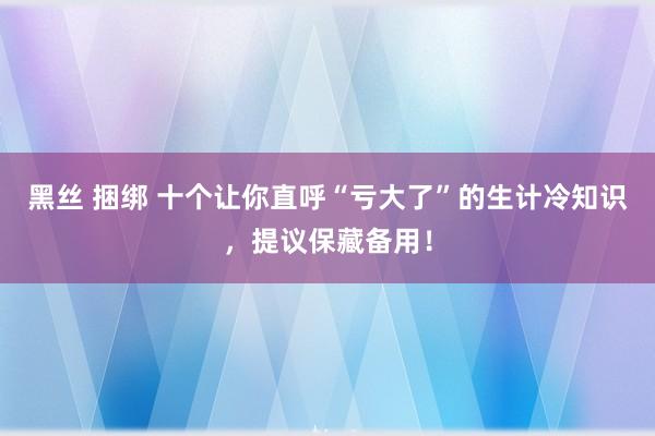 黑丝 捆绑 十个让你直呼“亏大了”的生计冷知识，提议保藏备用！