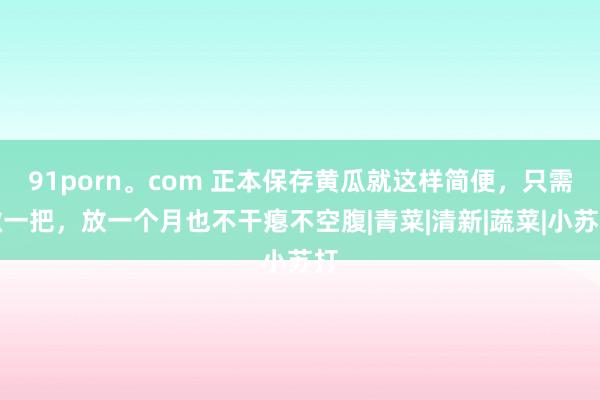 91porn。com 正本保存黄瓜就这样简便，只需撒一把，放一个月也不干瘪不空腹|青菜|清新|蔬菜|小苏打