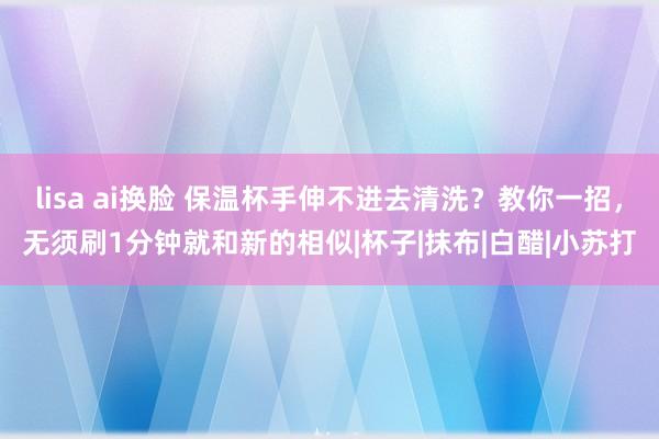 lisa ai换脸 保温杯手伸不进去清洗？教你一招，无须刷1分钟就和新的相似|杯子|抹布|白醋|小苏打