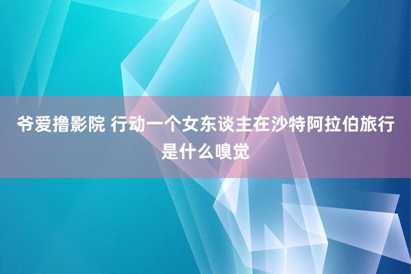 爷爱撸影院 行动一个女东谈主在沙特阿拉伯旅行是什么嗅觉
