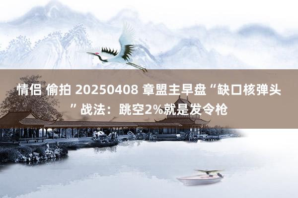 情侣 偷拍 20250408 章盟主早盘“缺口核弹头”战法：跳空2%就是发令枪