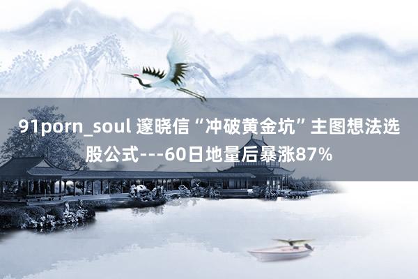 91porn_soul 邃晓信“冲破黄金坑”主图想法选股公式---60日地量后暴涨87%