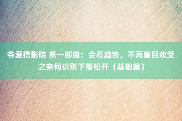 爷爱撸影院 第一部曲：会看趋势，不再盲目收受之奈何识别下落松开（基础篇）