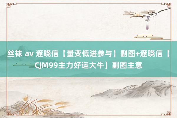 丝袜 av 邃晓信【量变低进参与】副图+邃晓信【CJM99主力好运大牛】副图主意