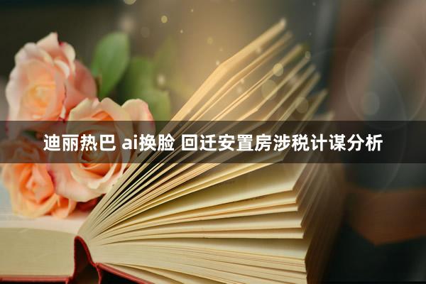 迪丽热巴 ai换脸 回迁安置房涉税计谋分析