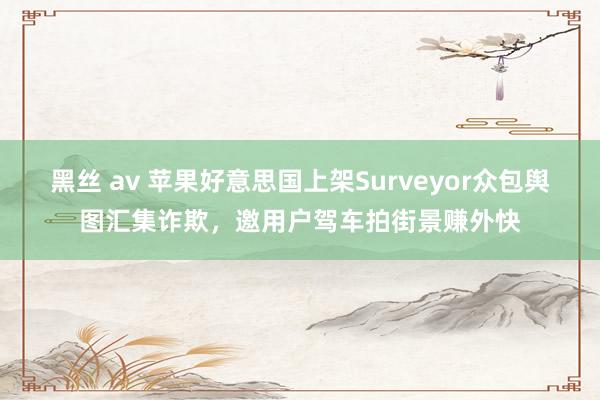 黑丝 av 苹果好意思国上架Surveyor众包舆图汇集诈欺，邀用户驾车拍街景赚外快