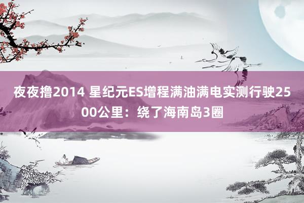 夜夜撸2014 星纪元ES增程满油满电实测行驶2500公里：绕了海南岛3圈