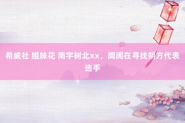 希威社 姐妹花 南宇树北xx，阛阓在寻找朔方代表选手