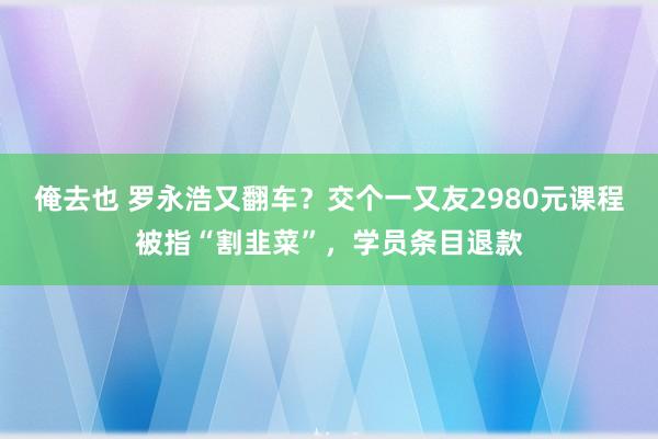 俺去也 罗永浩又翻车？交个一又友2980元课程被指“割韭菜”，学员条目退款