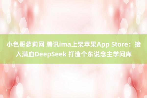 小色哥萝莉网 腾讯ima上架苹果App Store：接入满血DeepSeek 打造个东说念主学问库