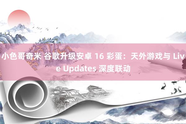 小色哥奇米 谷歌升级安卓 16 彩蛋：天外游戏与 Live Updates 深度联动