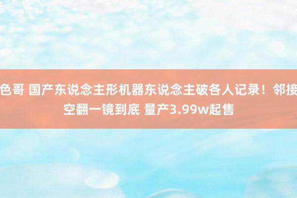 色哥 国产东说念主形机器东说念主破各人记录！邻接空翻一镜到底 量产3.99w起售