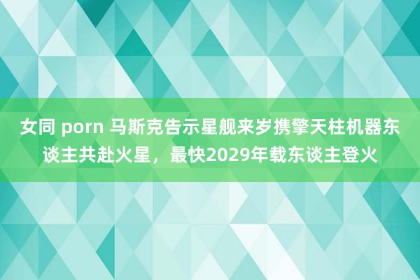 女同 porn 马斯克告示星舰来岁携擎天柱机器东谈主共赴火星，最快2029年载东谈主登火