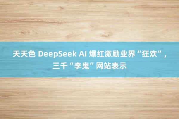 天天色 DeepSeek AI 爆红激励业界“狂欢”，三千“李鬼”网站表示