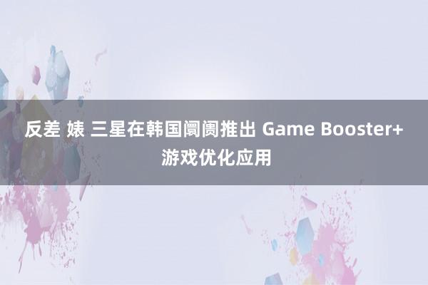 反差 婊 三星在韩国阛阓推出 Game Booster+ 游戏优化应用