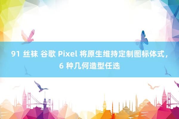 91 丝袜 谷歌 Pixel 将原生维持定制图标体式，6 种几何造型任选