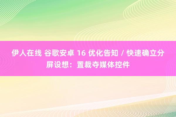 伊人在线 谷歌安卓 16 优化告知 / 快速确立分屏设想：置裁夺媒体控件